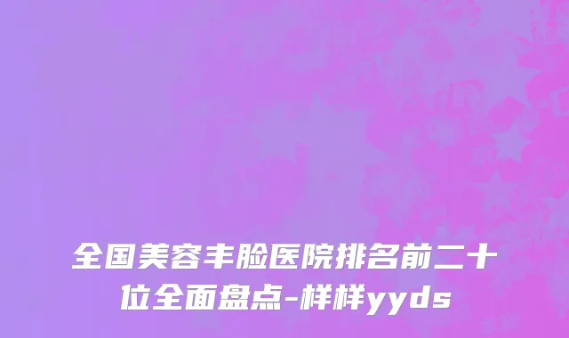 全国美容丰脸医院排名前二十位全面盘点-样样yyds