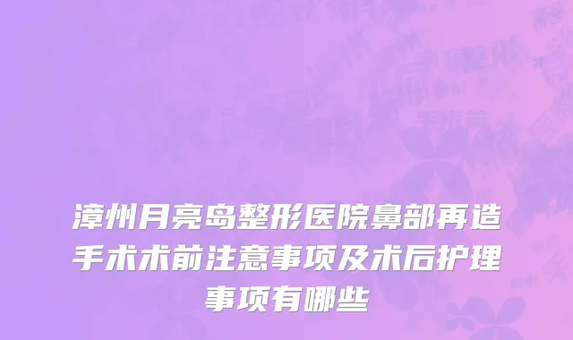 漳州月亮岛整形医院鼻部再造手术术前注意事项及术后护理事项有哪些
