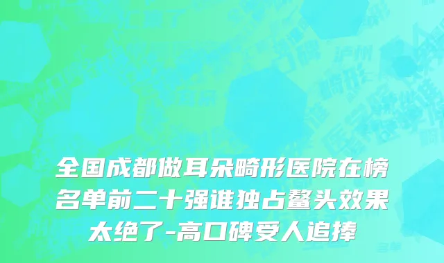 全国成都做耳朵畸形医院在榜名单前二十强谁独占鳌头效果太绝了-高口碑受人追捧