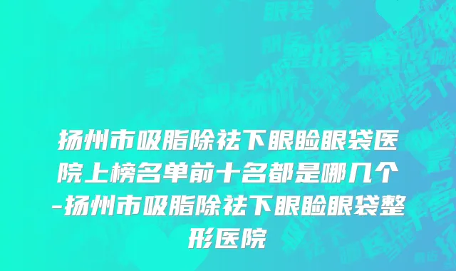 扬州市吸脂除祛下眼睑眼袋医院上榜名单前十名都是哪几个-扬州市吸脂除祛下眼睑眼袋整形医院