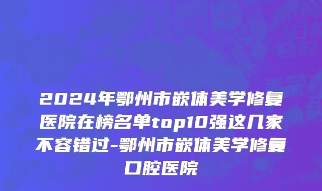 2024年鄂州市嵌体美学修复医院在榜名单top10强这几家不容错过-鄂州市嵌体美学修复口腔医院