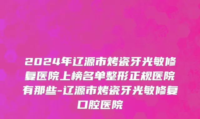 2024年辽源市烤瓷牙光敏修复医院上榜名单整形正规医院有那些-辽源市烤瓷牙光敏修复口腔医院