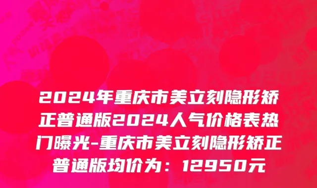 2024年重庆市美立刻隐形矫正普通版2024人气价格表热门曝光-重庆市美立刻隐形矫正普通版均价为：12950元