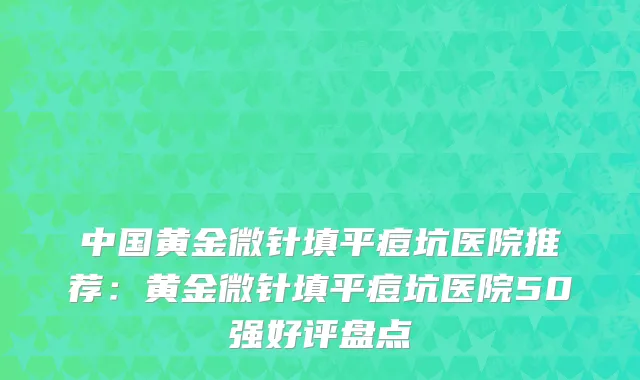 中国黄金微针填平痘坑医院推荐：黄金微针填平痘坑医院50强好评盘点