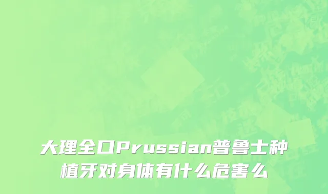 大理全口Prussian普鲁士种植牙对身体有什么危害么