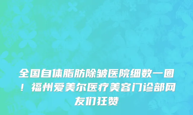全国自体脂肪除皱医院细数一圈!福州爱美尔医疗美容门诊部网友们狂赞