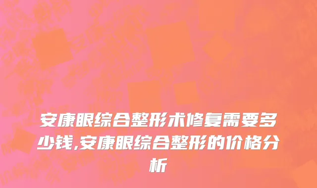 安康眼综合整形术修复需要多少钱,安康眼综合整形的价格分析