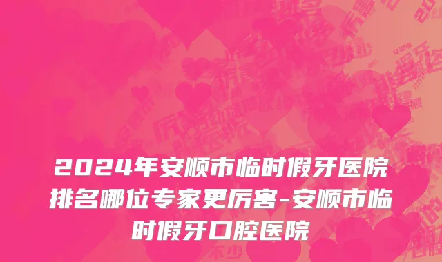 2024年安顺市临时假牙医院排名哪位专家更厉害-安顺市临时假牙口腔医院