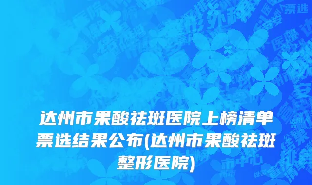 达州市果酸祛斑医院上榜清单票选结果公布(达州市果酸祛斑整形医院)