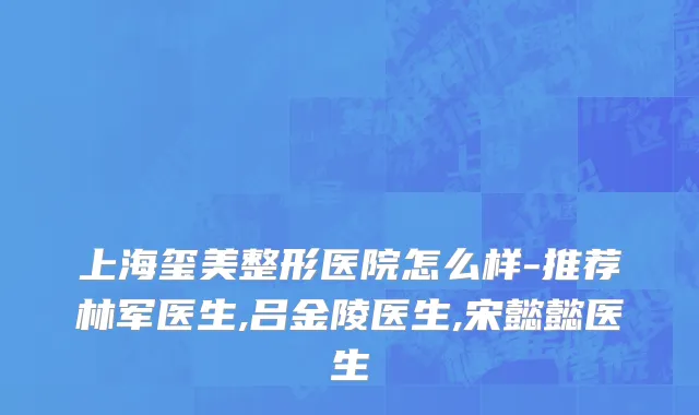 上海玺美整形医院怎么样-推荐林军医生,吕金陵医生,宋懿懿医生