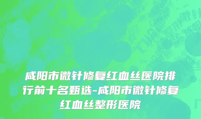 咸阳市微针修复红血丝医院排行前十名甄选-咸阳市微针修复红血丝整形医院