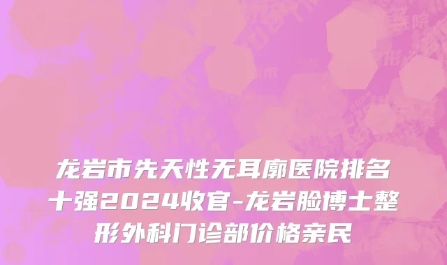 龙岩市先天性无耳廓医院排名十强2024收官-龙岩脸博士整形外科门诊部价格亲民