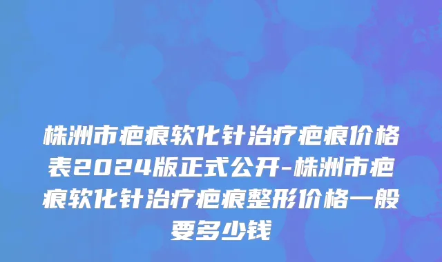 株洲市疤痕软化针治疗疤痕价格表2024版正式公开-株洲市疤痕软化针治疗疤痕整形价格一般要多少钱