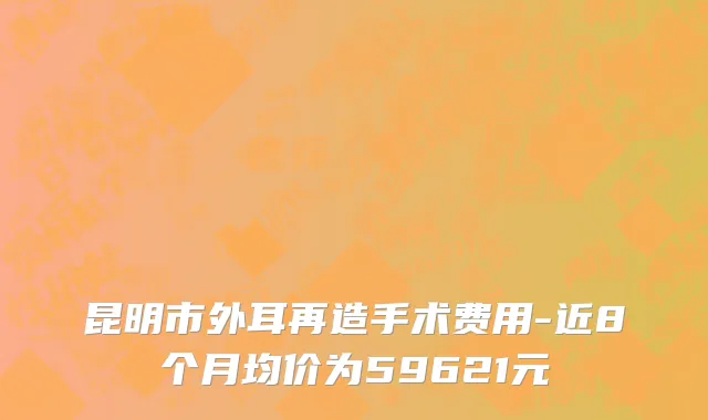 昆明市外耳再造手术费用-近8个月均价为59621元