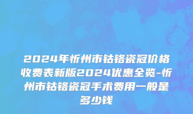 2024年忻州市钴铬瓷冠价格收费表新版2024优惠全览-忻州市钴铬瓷冠手术费用一般是多少钱