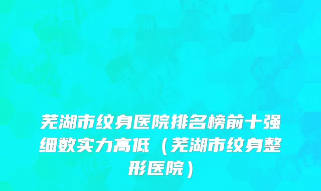芜湖市纹身医院排名榜前十强细数实力高低（芜湖市纹身整形医院）