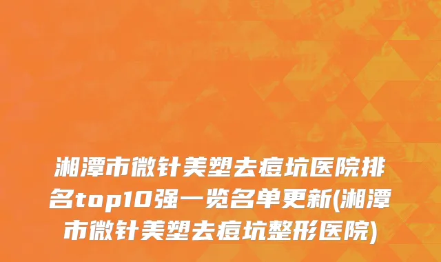 湘潭市微针美塑去痘坑医院排名top10强一览名单更新(湘潭市微针美塑去痘坑整形医院)