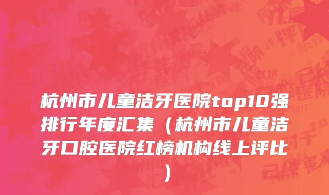 杭州市儿童洁牙医院top10强排行年度汇集（杭州市儿童洁牙口腔医院红榜机构线上评比）