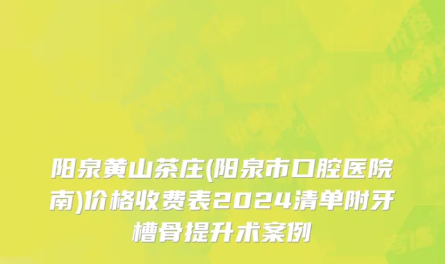 阳泉黄山茶庄(阳泉市口腔医院南)价格收费表2024清单附牙槽骨提升术案例