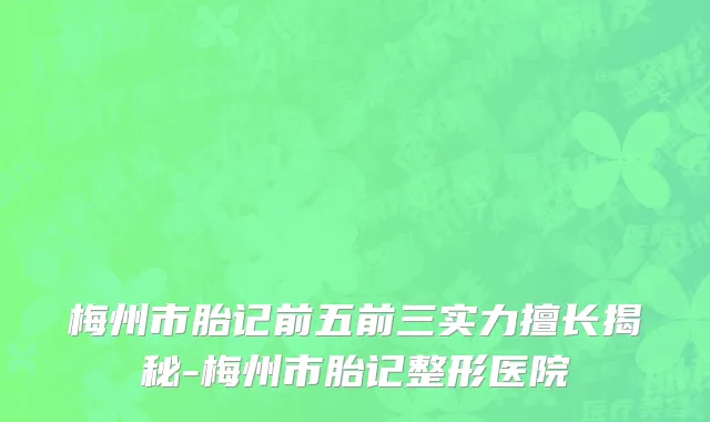 梅州市胎记前五前三实力擅长揭秘-梅州市胎记整形医院
