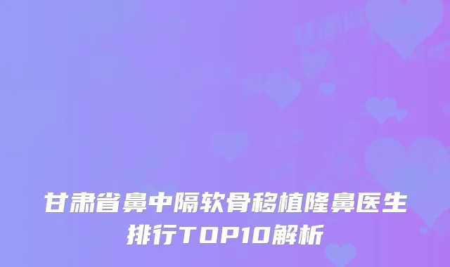 甘肃省鼻中隔软骨移植隆鼻医生排行TOP10解析
