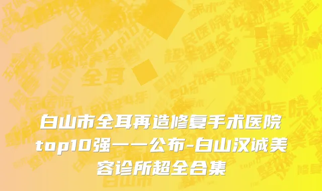 白山市全耳再造修复手术医院top10强一一公布-白山汉诚美容诊所超全合集