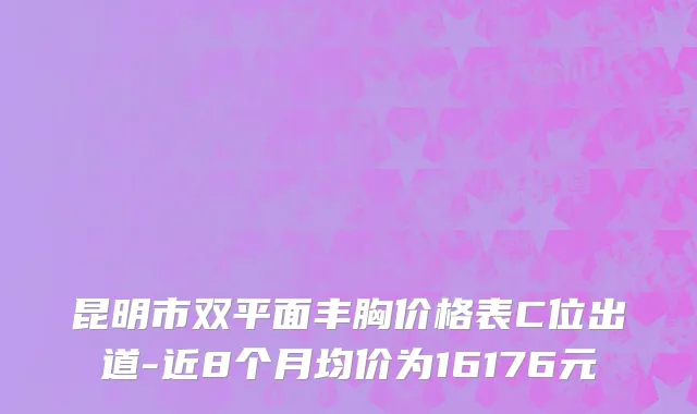 昆明市双平面丰胸价格表C位出道-近8个月均价为16176元
