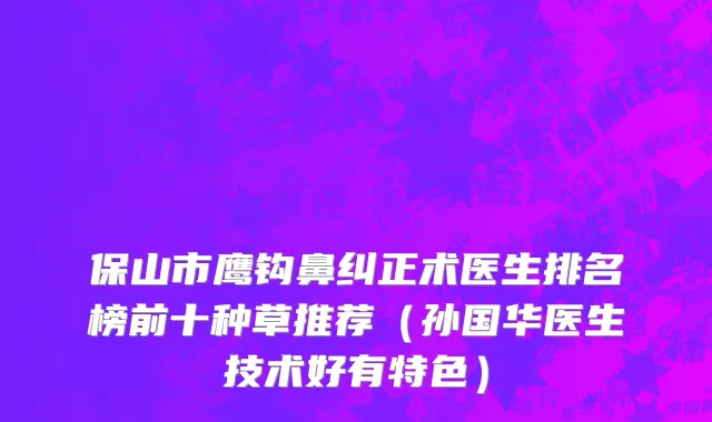 保山市鹰钩鼻纠正术医生排名榜前十种草推荐（孙国华医生技术好有特色）