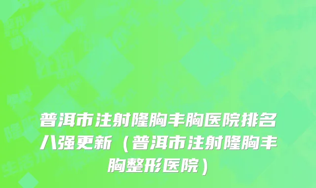 普洱市注射隆胸丰胸医院排名八强更新（普洱市注射隆胸丰胸整形医院）