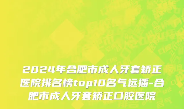 2024年合肥市成人牙套矫正医院排名榜top10名气远播-合肥市成人牙套矫正口腔医院