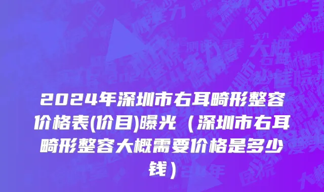 2024年深圳市右耳畸形整容价格表(价目)曝光（深圳市右耳畸形整容大概需要价格是多少钱）