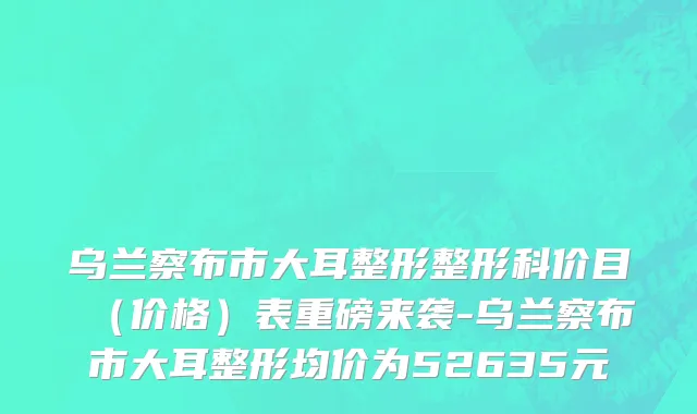 乌兰察布市大耳整形整形科价目（价格）表重磅来袭-乌兰察布市大耳整形均价为52635元