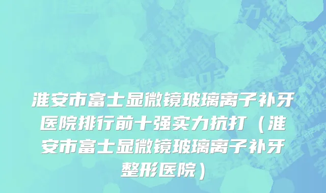 淮安市富士显微镜玻璃离子补牙医院排行前十强实力抗打（淮安市富士显微镜玻璃离子补牙整形医院）