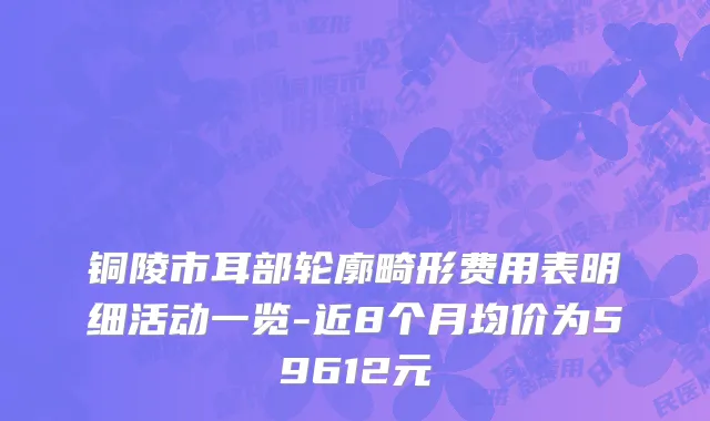 铜陵市耳部轮廓畸形费用表明细活动一览-近8个月均价为59612元