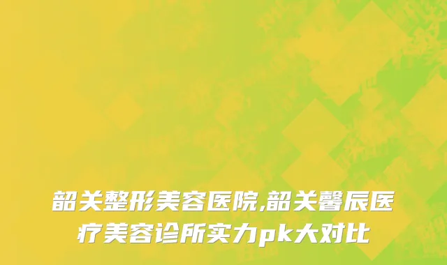 韶关整形美容医院,韶关馨辰医疗美容诊所实力pk大对比