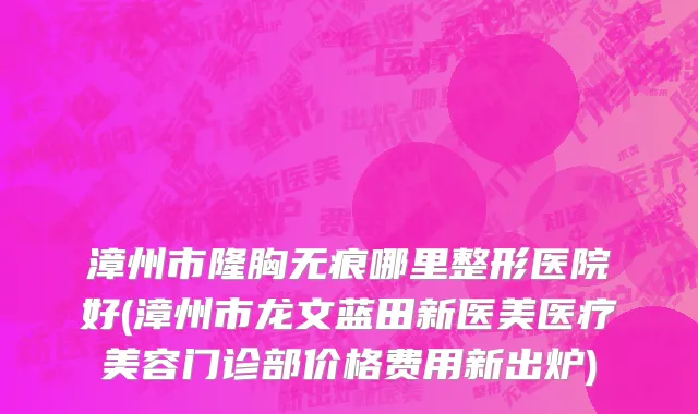 漳州市隆胸无痕哪里整形医院好(漳州市龙文蓝田新医美医疗美容门诊部价格费用新出炉)