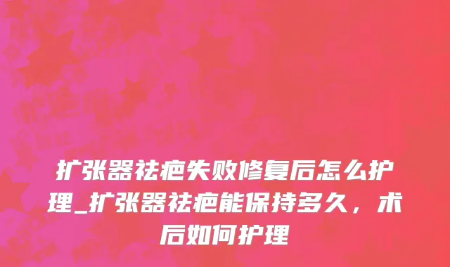 扩张器祛疤失败修复后怎么护理_扩张器祛疤能保持多久，术后如何护理