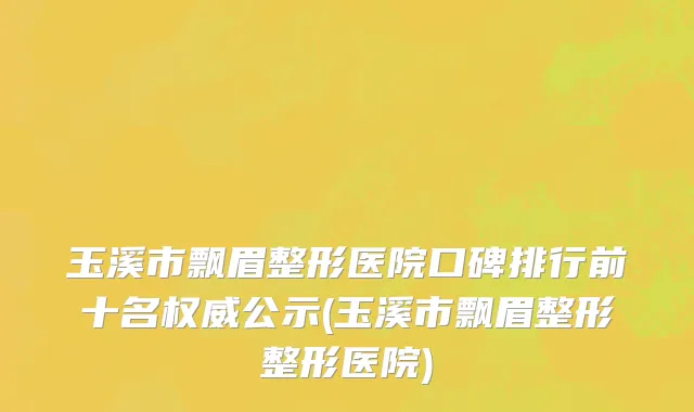 玉溪市飘眉整形医院口碑排行前十名权威公示(玉溪市飘眉整形整形医院)