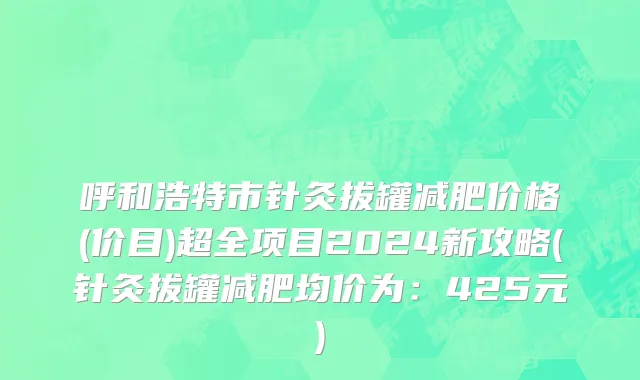 呼和浩特市针灸拔罐减肥价格(价目)超全项目2024新攻略(针灸拔罐减肥均价为：425元)