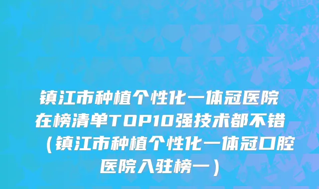 镇江市种植个性化一体冠医院在榜清单TOP10强技术都不错（镇江市种植个性化一体冠口腔医院入驻榜一）
