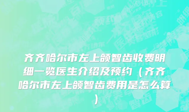 齐齐哈尔市左上颌智齿收费明细一览医生介绍及预约（齐齐哈尔市左上颌智齿费用是怎么算）