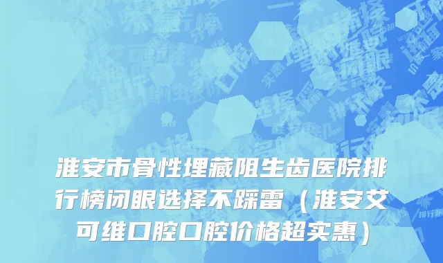 淮安市骨性埋藏阻生齿医院排行榜闭眼选择不踩雷（淮安艾可维口腔口腔价格超实惠）