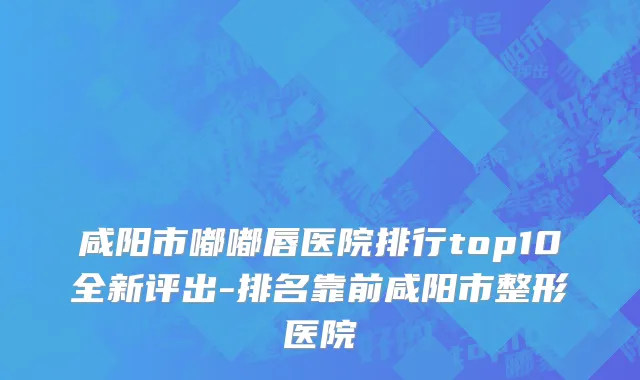 咸阳市嘟嘟唇医院排行top10全新评出-排名靠前咸阳市整形医院