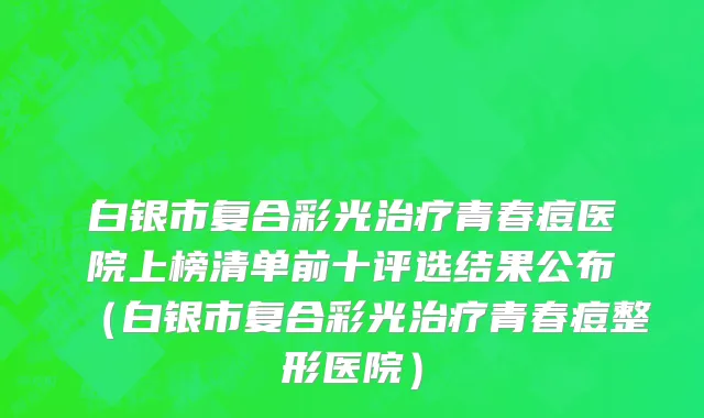 白银市复合彩光治疗青春痘医院上榜清单前十评选结果公布（白银市复合彩光治疗青春痘整形医院）