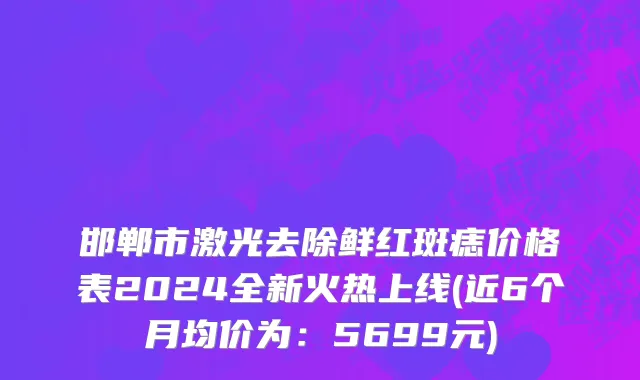 邯郸市激光去除鲜红斑痣价格表2024全新火热上线(近6个月均价为：5699元)