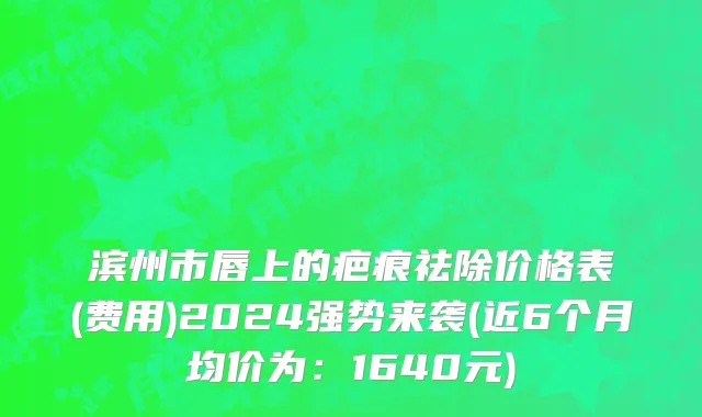 滨州市唇上的疤痕祛除价格表(费用)2024强势来袭(近6个月均价为：1640元)