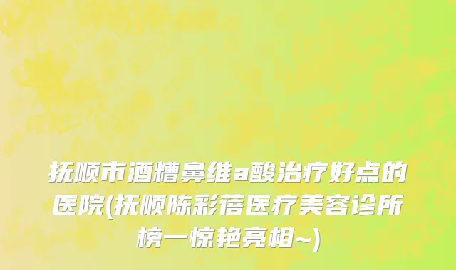 抚顺市酒糟鼻维a酸治疗好点的医院(抚顺陈彩蓓医疗美容诊所榜一惊艳亮相~)