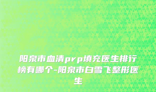 阳泉市血清prp填充医生排行榜有哪个-阳泉市白雪飞整形医生
