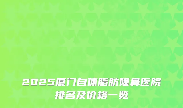 2025厦门自体脂肪隆鼻医院排名及价格一览