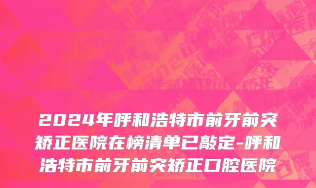 2024年呼和浩特市前牙前突矫正医院在榜清单已敲定-呼和浩特市前牙前突矫正口腔医院